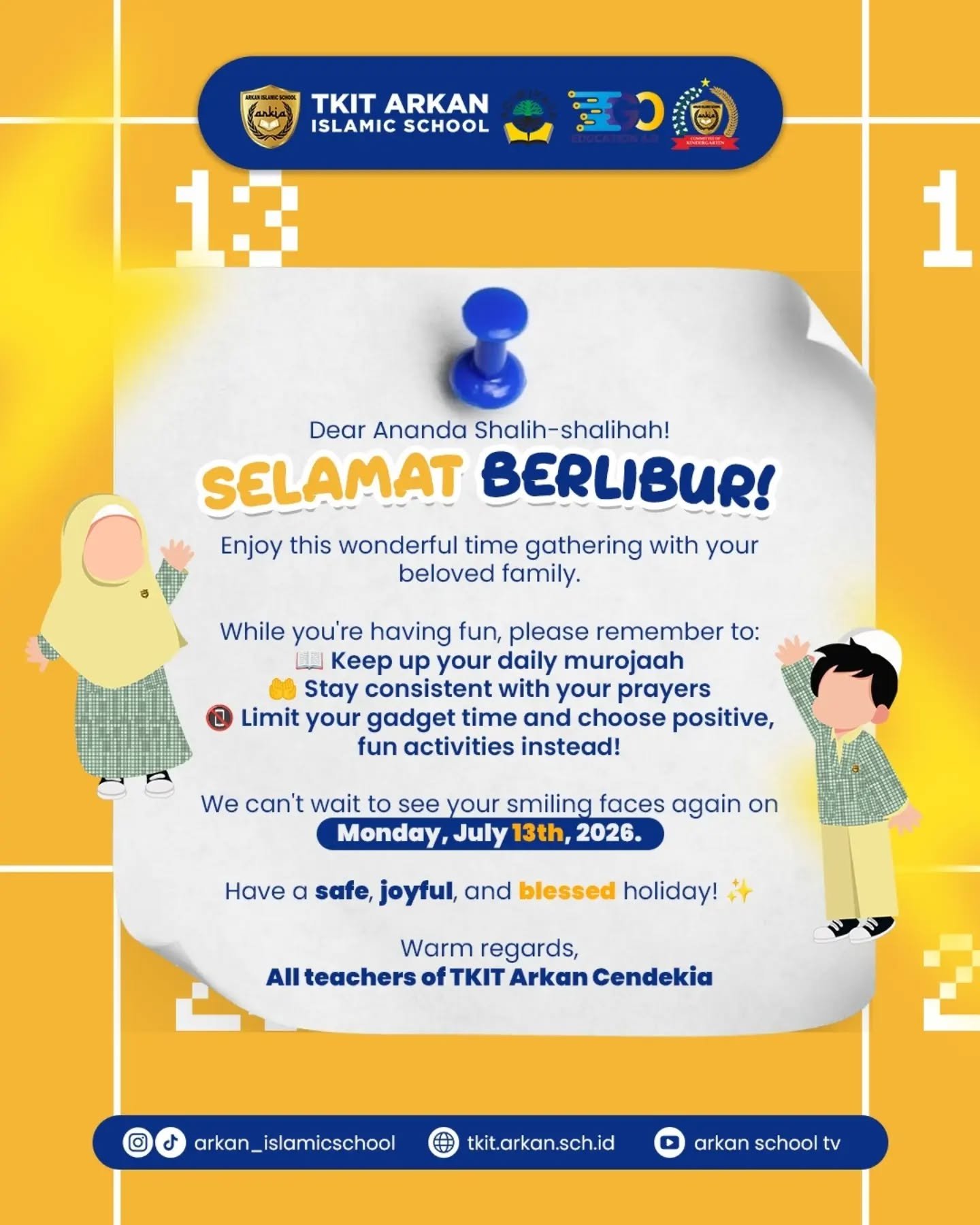 Assalamu'alaikum warahmatullahi wabarakatuh
Dear Ananda Shalih-shalihah & Ayah Bunda yang kami sayangi,Alhamdulillah, kita telah menyelesaikan satu perjalanan belajar yang luar biasa bersama! 🎉 Kini saatnya ananda shalih-shalihah beristirahat dan mengisi ulang semangat bersama keluarga tercinta 🏡🤍Kami titipkan beberapa hal selama liburan ya Shalih-shalihah:📖 Tetap semangat murojaah hafalannya setiap hari
🤲 Jaga sholat tetap konsisten dan tepat waktu
📵 Batasi waktu gadget dan pilih kegiatan yang positif dan menyenangkanMasa liburan adalah waktu yang berharga untuk semakin dekat dengan keluarga dan Allaah Subhanahu Wa Ta'ala.Nikmati setiap momennya dengan penuh kebahagiaan dan keberkahan! ✨Kami tidak sabar menantikan senyum-senyum cerah ananda shalih-shalihah kembali di:
📅 Senin, 13 Juli 2026Selamat berlibur dengan aman, menyenangkan, dan penuh berkah!Jazakumullahu khairan atas kepercayaan dan dukungan Ayah Bunda selama ini. 🙏Wassalamu'alaikum warahmatullahi wabarakatuhDengan penuh sayang,
Seluruh Guru & Keluarga Besar TKIT Arkan Cendekia 🤍